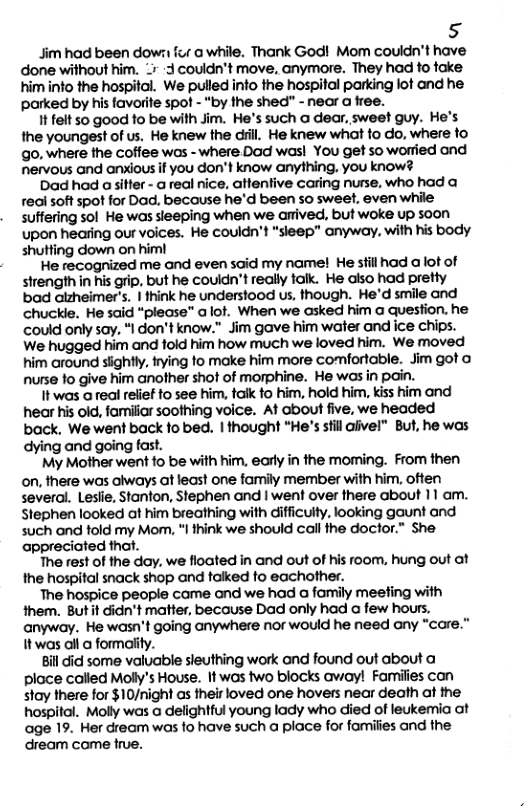 5  Jim had been down fur a while. Thank God! Mom couldn’t have done without him. 3 couldn’t move, anymore. They had to fake. himinto the hospital. We pulled into the hospital parking lot and he parked by his favorite spot - “by the shed” - near a free.  It felt 50 good fo be with Jim. He’s such a dear, sweet guy. He’s the youngest of us. He knew the dil. He knew what fo do, where fo o, where the coffee wos -where Dod was! You get so worried and nervous and anxious if you don’t know anything, you know?  Dad had a sitter - a real nice, attentive caring nurse, who had a reai soft spot for Dad. because he’d been 50 sweet, even while suffering sol He was sleeping when we arived, but woke up soon upon hearing our voices. He couldn’t “sieep” anyway, with his body shutting down on him!  He recognized me and even said my name! He stillhad a lot of strength in his grip, but he couldn’t really talk. He aiso had pretty bad alzheimer’s. | think he understood us, though. He’d smile and chuckle. He said “please” a lof. When we asked him a question. he could only say, “I don’t know.” im gave him water and ice chips. We hugged him and fold him how much we loved him. We moved him around sightly. frying o make him more comfortable. Jim got o nurse fo give him another shot of morphine. He was in pain.  1t was a real relief to see him, taik to him, hold him, kiss him and hear his old, familiar soothing voice. At about five, we headed back, We went back fobed. |1 thought “He’s stll alivel” But, he was dying and going fast.  My Mother went fo be with him, early in the moming. From then on, there was always ot least one family member with him, often several. Leslie, Stanton, Stephen and | went over there about 11 am. Stephen looked at him breathing with difficulty, looking gaunt and such and told my Mom, “I think we should call the doctor.” She appreciated that.  The rest of the day. we floated in and out of his room, hung out at the hospital snack shop and talked fo eachother.  The hospice people came and we had a fomily meefing with them. But it dicn’t matter, because Dad only had a few hours, anyway. He wasn’t going anywhere nor would he need any “care.” Itwas all @ formality.  Bil did some valuable sleuthing work and found out about a place called Molly’s House. It wos two blocks avay! Families con stay there for $10/night as their loved one hovers near death af the hospital. Molly was a delightful young lady who died of leukemia ot age 19. Her dream was fo have such a place for famiiies and the dream come true.  